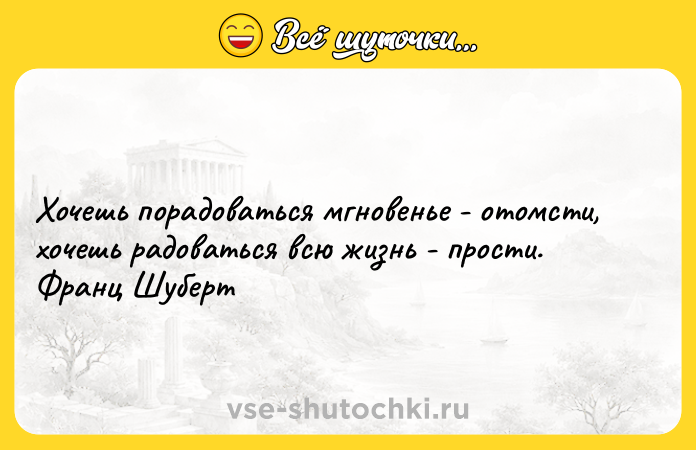 Цитата: Хочешь порадоваться мгновенье - отомсти, хочешь радоваться всю жизнь - прости. Франц Шуберт