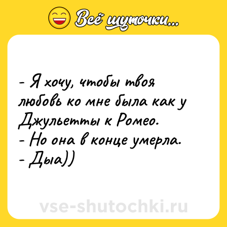 Шутка: - Я хочу, чтобы твоя любовь ко мне была как у Джульетты к Ромео. <br>- Но она в конце умерла. <br>- Дыа))