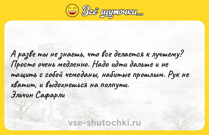 Цитата: А разве ты не знаешь, что все делается к лучшему? Просто очень медленно. Надо идти дальше и не тащить с собой чемоданы, набитые прошлым. Рук не хватит, и выдохнешься на полпути. Эльчин Сафарли