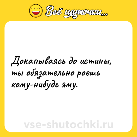 Шутка: Докапываясь до истины, ты обязательно роешь кому-нибудь яму.