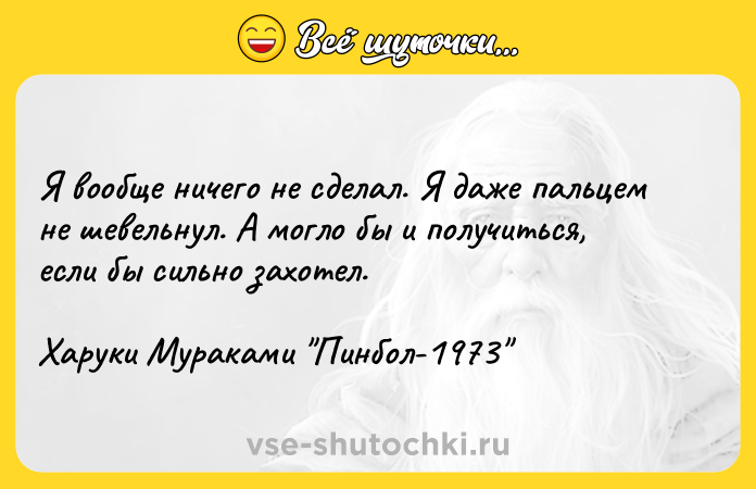 Цитата: Я вообще ничего не сделал. Я даже пальцем не шевельнул. А могло бы и получиться, если бы сильно захотел.Харуки Мураками Пинбол-1973