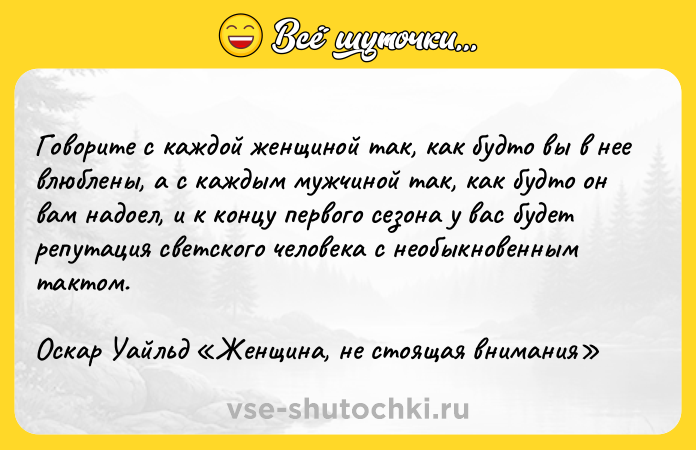 Цитата: Говорите с каждой женщиной так, как будто вы в нее влюблены, а с каждым мужчиной так, как будто он вам надоел, и к концу первого сезона у вас будет репутация светского человека с необыкновенным тактом.Оскар Уайльд Женщина, не стоящая внимания