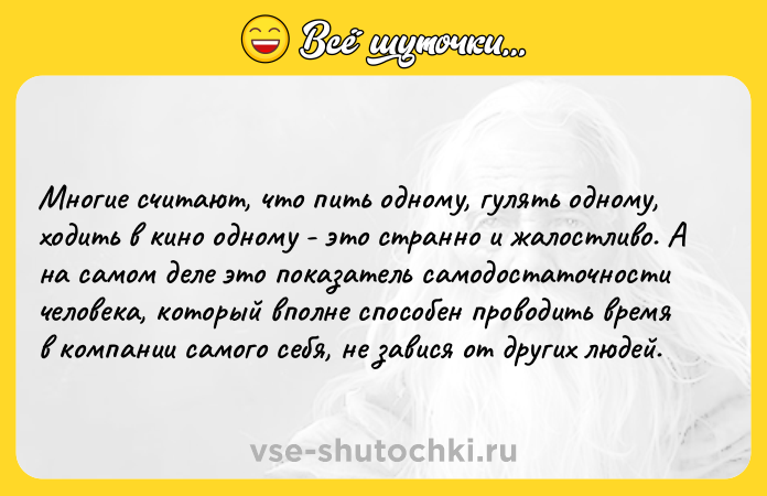 Цитата: Многие считают, что пить одному, гулять одному, ходить в кино одному - это странно и жалостливо. А на самом деле это показатель самодостаточности человека, который вполне способен проводить время в компании самого себя, не завися от других людей.