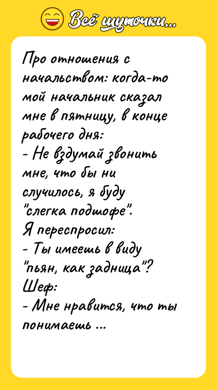 Шутка: Про отношения с начальством: когда-то мой начальник сказал мне в пятницу, в конце рабочего дня:- Не вздумай звонить мне, что бы ни случилось, я буду слегка подшофе .Я переспросил:- Ты имеешь в виду пьян, как задница ?Шеф:- Мне нравится, что ты понимаешь меня с полуслова.
