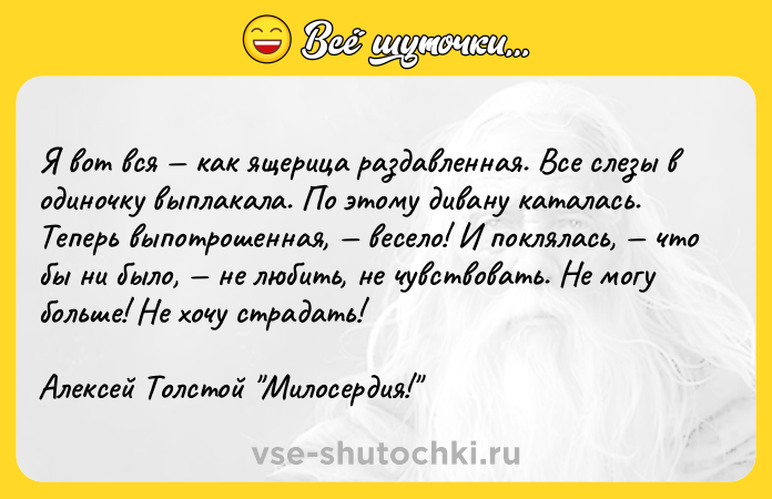 Цитата: Я вот вся как ящерица раздавленная. Все слезы в одиночку выплакала. По этому дивану каталась. Теперь выпотрошенная, весело! И поклялась, что бы ни было, не любить, не чувствовать. Не могу больше! Не хочу страдать!Алексей Толстой Милосердия!