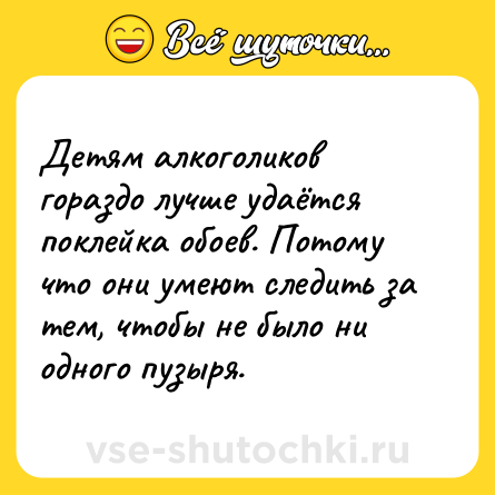Шутка: Детям алкоголиков гораздо лучше удаётся поклейка обоев. Потому что они умеют следить за тем, чтобы не было ни одного пузыря.