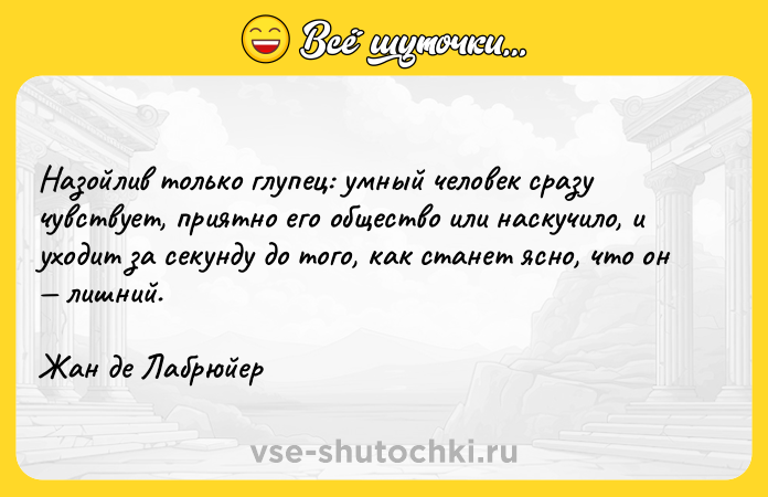 Цитата: Назойлив только глупец: умный человек сразу чувствует, приятно его общество или наскучило, и уходит за секунду до того, как станет ясно, что он лишний.Жан де Лабрюйер