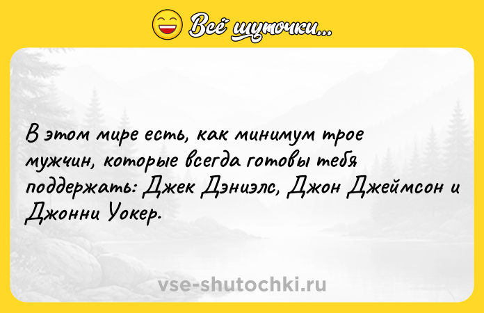 Цитата: В этом мире есть, как минимум трое мужчин, которые всегда готовы тебя поддержать: Джек Дэниэлс, Джон Джеймсон и Джонни Уокер.