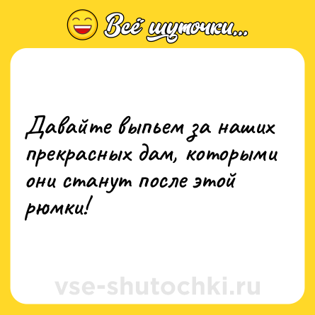 Шутка: Давайте выпьем за наших прекрасных дам, которыми они станут после этой рюмки!