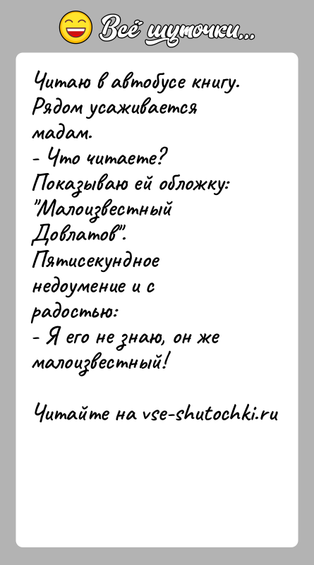 История: Читаю в автобусе книгу. Рядом усаживается мадам.- Что читаете?Показываю ей обложку: Малоизвестный Довлатов . Пятисекундное недоумение и с радостью:- Я его