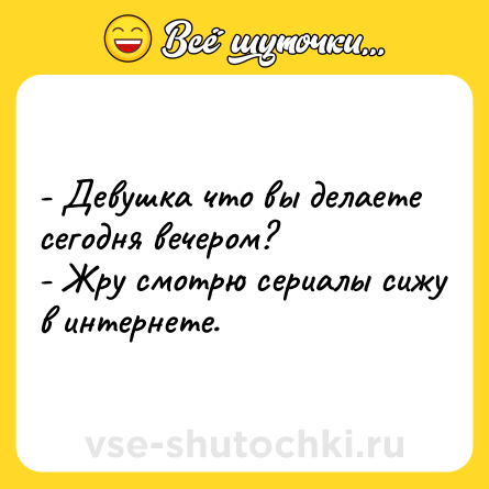 Шутка: - Девушка что вы делаете сегодня вечером?- Жру смотрю сериалы сижу в интернете.