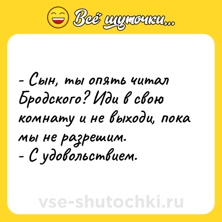 Шутка: - Сын, ты опять читал Бродского? Иди в свою комнату и не выходи, пока мы не разрешим.<br>- С удовольствием.