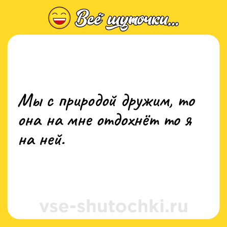 Шутка: Мы с природой дружим, то она на мне отдохнёт то я на ней.