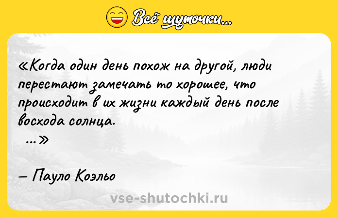 Цитата: Когда один день похож на другой, люди перестают замечать то хорошее, что происходит в их жизни каждый день после восхода солнца. Пауло Коэльо