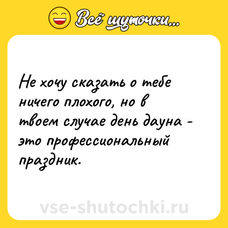 Шутка: Не хочу сказать о тебе ничего плохого, но в твоем случае день дауна - это профессиональный праздник.