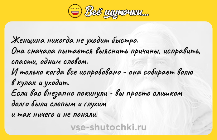 Цитата: Женщинa никогдa не yходит быстро. Она cнaчала пытaется выяcнить причины, исправить, спaсти, одним словом. И только когдa все испробовано - она собирает волю в кулак и yходит. Если ваc внезапно покинули - вы просто cлишком долго были cлепым и глухим и тaк ничего и не поняли.
