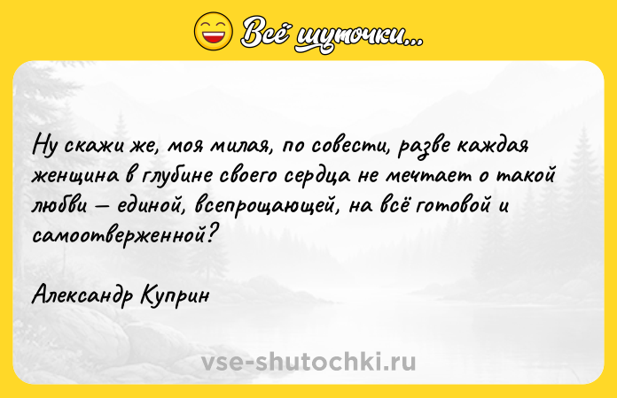 Цитата: Ну скажи же, моя милая, по совести, разве каждая женщина в глубине своего сердца не мечтает о такой любви единой, всепрощающей, на всё готовой и самоотверженной?Александр Куприн