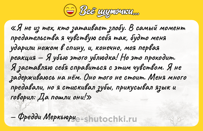 Цитата: Я не из тех, кто затаивает злобу. В самый момент предательства я чувствую себя так, будто меня ударили ножом в спину, и, конечно, моя первая реакция Я убью этого ублюдка! Но это проходит. Я заставляю себя справиться с этим чувством. Я не задерживаюсь на нём. Оно того не стоит. Меня много предавали, но я стискивал зубы, прикусывал язык и говорил: Да пошли они! Фредди Меркьюри