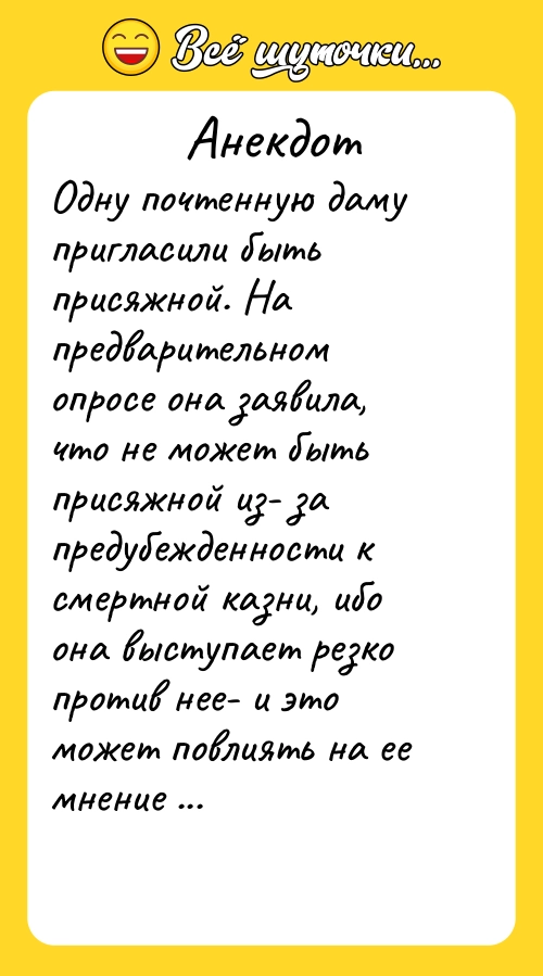 Анекдот: Одну почтенную даму пригласили быть присяжной. На предварительном опросе она заявила, что не может быть присяжной из- за предубежденности к смертной казни, ибо она выступает резко против нее- и это