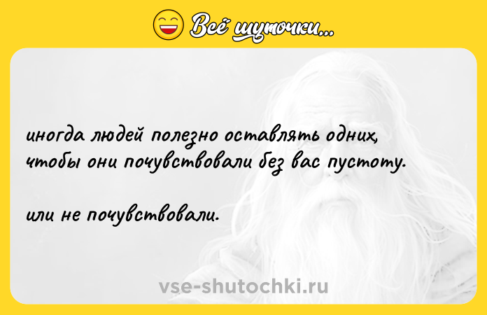 Цитата: иногда людей полезно оставлять одних, чтобы они почувствовали без вас пустоту. или не почувствовали.