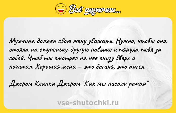 Цитата: Мужчина должен свою жену уважать. Нужно, чтобы она стояла на ступеньку-другую повыше и тянула тебя за собой. Чтоб ты смотрел на нее снизу вверх и почитал. Хорошая жена это богиня, это ангел.Джером Клапка Джером Как мы писали роман