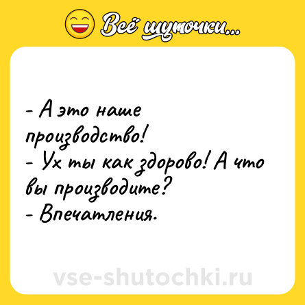 Шутка: - А это наше производство!<br>- Ух ты как здорово! А что вы производите?<br>- Впечатления.