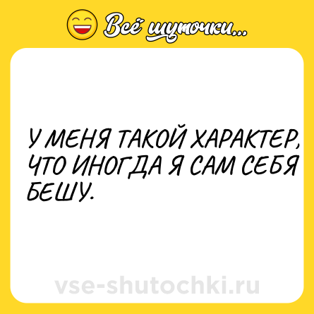 Шутка: У МЕНЯ ТАКОЙ ХАРАКТЕР, ЧТО ИНОГДА Я САМ СЕБЯ БЕШУ.