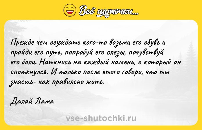 Цитата: Прежде чем осуждать кого-то возьми его обувь и пройди его путь, попробуй его слезы, почувствуй его боли. Наткнись на каждый камень, о который он споткнулся. И только после этого говори, что ты знаешь- как правильно жить.Далай Лама