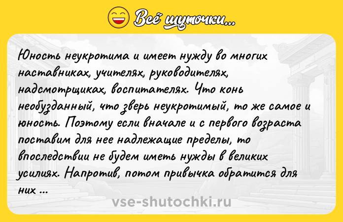 Цитата: Юность неукротима и имеет нужду во многих наставниках, учителях, руководителях, надсмотрщиках, воспитателях. Что конь необузданный, что зверь неукротимый, то же самое и юность. Поэтому если вначале и с первого возраста поставим для нее надлежащие пределы, то впоследствии не будем иметь нужды в великих усилиях. Напротив, потом привычка обратится для них в закон. Иоанн Златоуст
