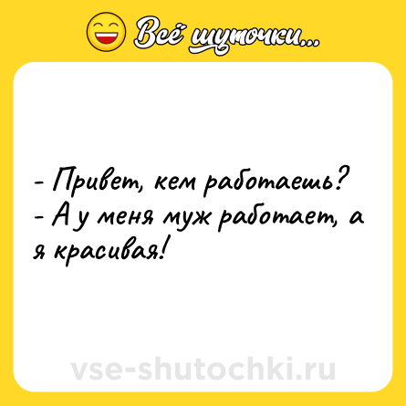 Шутка: - Привет, кем работаешь?<br>- А у меня муж работает, а я красивая!