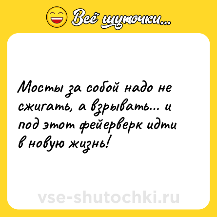 Шутка: Мосты за собой надо не сжигать, а взрывать… и под этот фейерверк идти в новую жизнь!