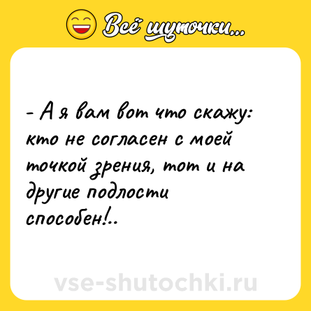Шутка: - А я вам вот что скажу: кто не согласен с моей точкой зрения, тот и на другие подлости способен!..