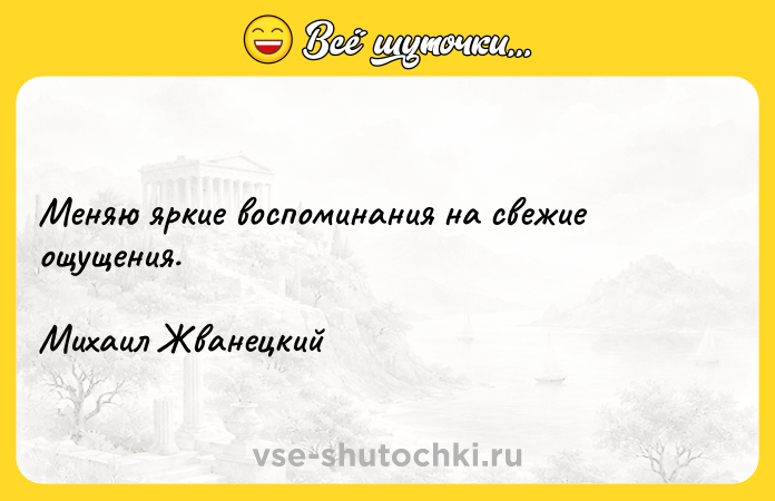 Цитата: Меняю яркие воспоминания на свежие ощущения.Михаил Жванецкий
