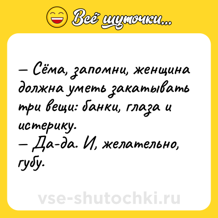 Шутка: — Сёма, запомни, женщина должна уметь закатывать три вещи: банки, глаза и истерику. <br>— Да-да. И, желательно, губу.