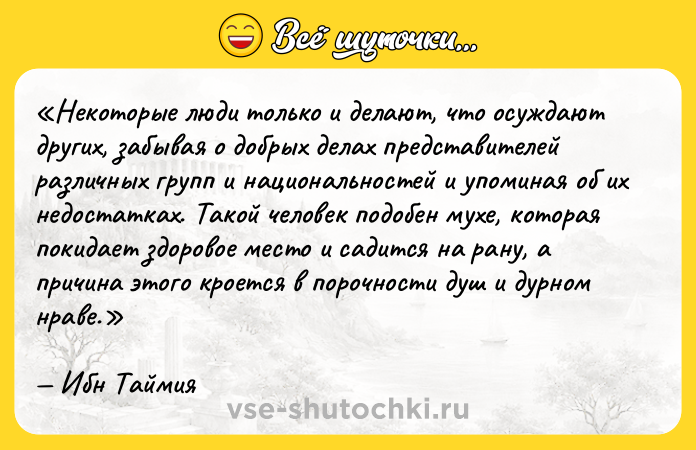 Цитата: Некоторые люди только и делают, что осуждают других, забывая о добрых делах представителей различных групп и национальностей и упоминая об их недостатках. Такой человек подобен мухе, которая покидает здоровое место и садится на рану, а причина этого кроется в порочности душ и дурном нраве.Ибн Таймия