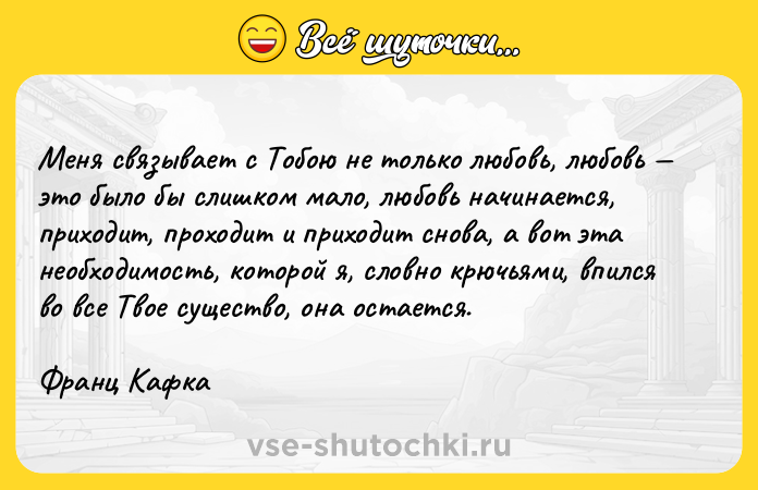Цитата: Меня связывает с Тобою не только любовь, любовь это было бы слишком мало, любовь начинается, приходит, проходит и приходит снова, а вот эта необходимость, которой я, словно крючьями, впился во все Твое существо, она остается. Франц Кафка