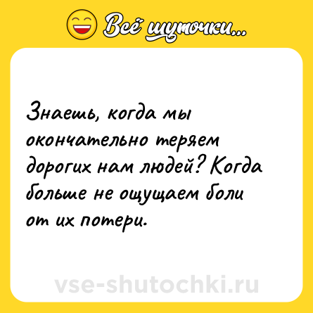 Шутка: Знаешь, когда мы окончательно теряем дорогих нам людей? Когда больше не ощущаем боли от их потери.