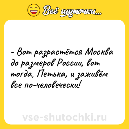 Шутка: - Вот разрастётся Москва до размеров России, вот тогда, Петька, и заживём все по-человечески!