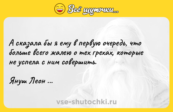 Цитата: А сказала бы я ему в первую очередь, что больше всего жалею о тех грехах, которые не успела с ним совершить.Януш Леон Вишневский