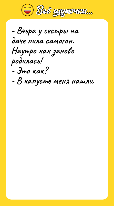 Шутка: - Вчера у сестры на даче пила самогон. Наутро как заново родилась!- Это как?- В капусте меня нашли.