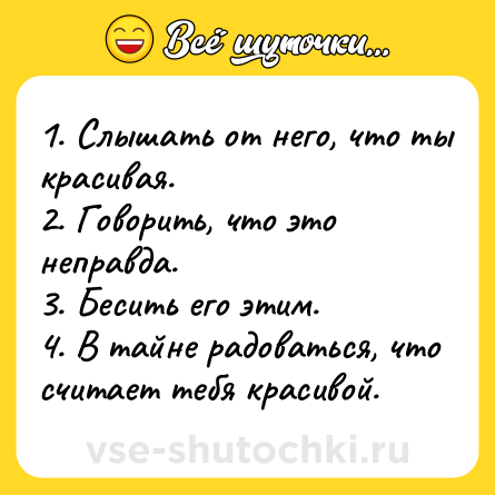 Шутка: 1. Слышать от него, что ты красивая.<br>2. Говорить, что это неправда.<br>3. Бесить его этим.<br>4. В тайне радоваться, что считает тебя красивой.