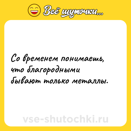 Шутка: Со временем понимаешь, что благородными бывают только металлы.