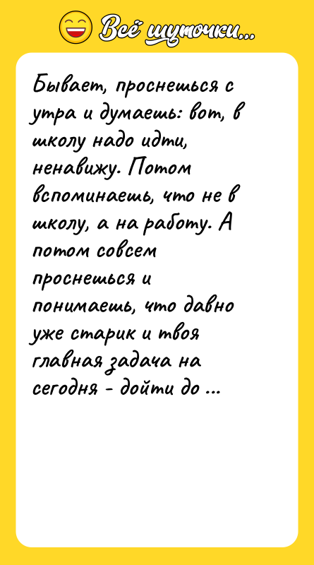 Шутка: Бывает, проснешься с утра и думаешь: вот, в школу надо идти, ненавижу. Потом вспоминаешь, что не в школу, а на работу. А потом совсем проснешься и понимаешь, что давно уже старик и твоя главная задача на сегодня - дойти до сортира, не упав и не обосравшись. И так сразу легко и радостно на душе становится!