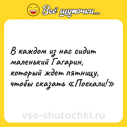 Шутка: В каждом из нас сидит маленький Гагарин, который ждет пятницу, чтобы сказать «Поехали!»