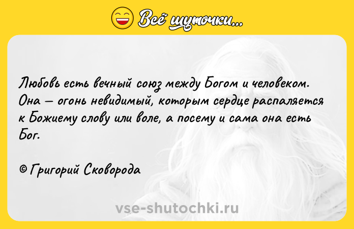 Цитата: Любовь есть вечный союз между Богом и человеком. Она огонь невидимый, которым сердце распаляется к Божиему слову или воле, а посему и сама она есть Бог. Григорий Сковорода