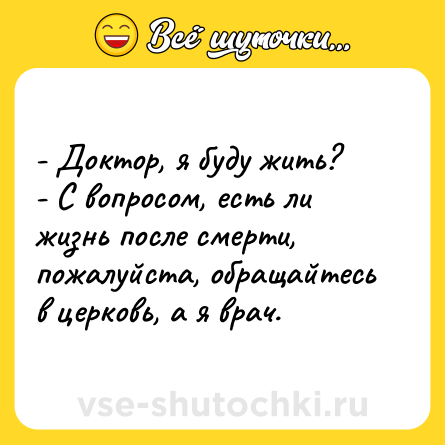 Шутка: - Доктор, я буду жить?<br>- С вопросом, есть ли жизнь после смерти, пожалуйста, обращайтесь в церковь, а я врач.