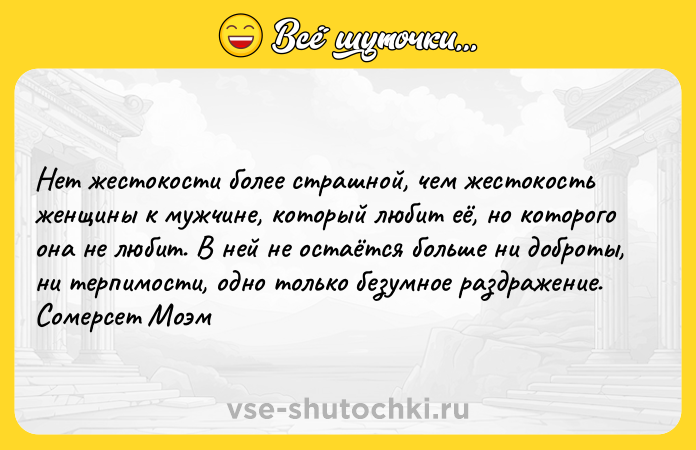 Цитата: Нет жестокости более страшной, чем жестокость женщины к мужчине, который любит её, но которого она не любит. В ней не остаётся больше ни доброты, ни терпимости, одно только безумное раздражение. Сомерсет Моэм