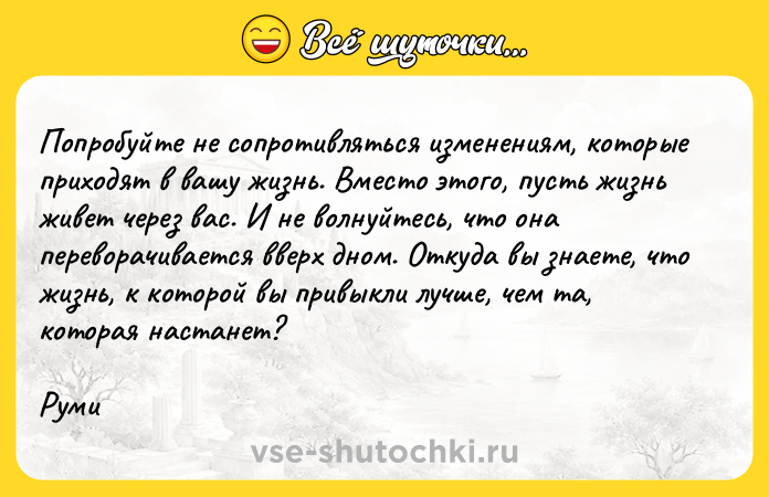 Цитата: Попробуйте не сопротивляться изменениям, которые приходят в вашу жизнь. Вместо этого, пусть жизнь живет через вас. И не волнуйтесь, что она переворачивается вверх дном. Откуда вы знаете, что жизнь, к которой вы привыкли лучше, чем та, которая настанет? Руми