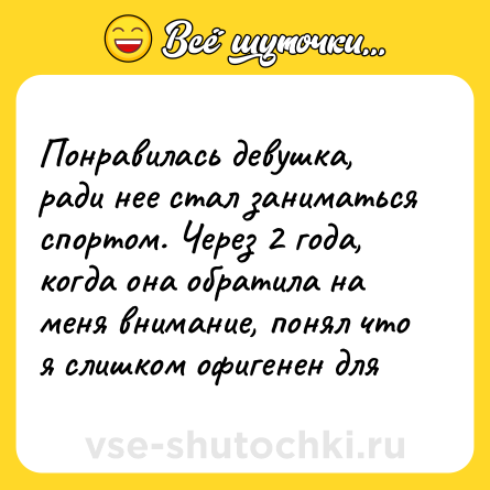 Шутка: Понравилась девушка, ради нее стал заниматься спортом. Через 2 года,  когда она обратила на меня внимание, понял что я слишком офигенен для