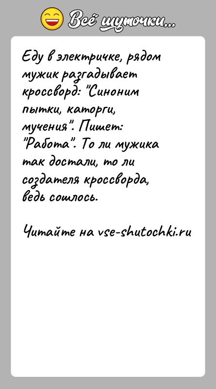История: Еду в электричке, рядом мужик разгадывает кроссворд: Синоним пытки, каторги, мучения . Пишет: Работа . То ли мужика так достали, то ли